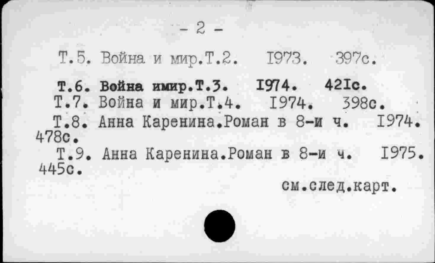 ﻿- 2 -
Т.5. Война и мир.Т.2.	1973.	397с.
Т.6. Война имир.Т.З.	1974.	421с.
Т.7. Война и мир.Т*4.	1974.	398с.
Т.8. Анна Каренина.Роман в 8-и 478с.		ч. 1974
Т.9. Анна Каренина.Роман в 8-и ч. 1975. 445с.
см.след.карт.